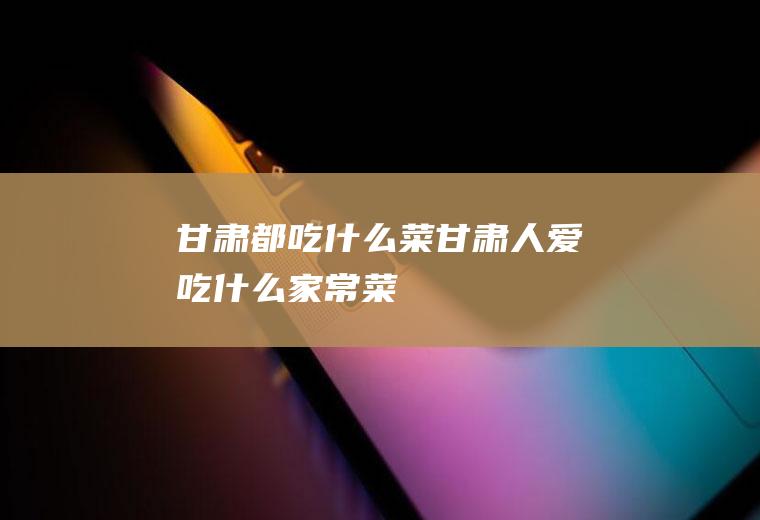 甘肃都吃什么菜甘肃人爱吃什么家常菜