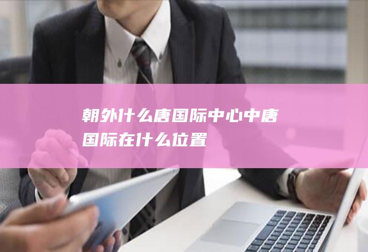 朝外什么唐国际中心中唐国际在什么位置