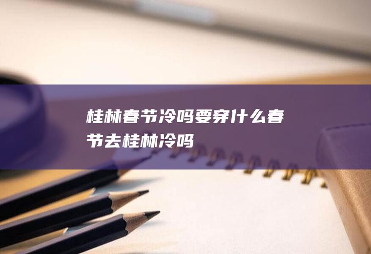 桂林春节冷吗要穿什么春节去桂林冷吗