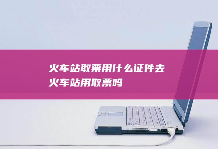 火车站取票用什么证件去火车站用取票吗