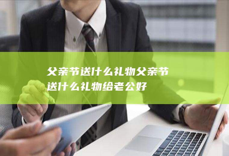 父亲节送什么礼物父亲节送什么礼物给老公好