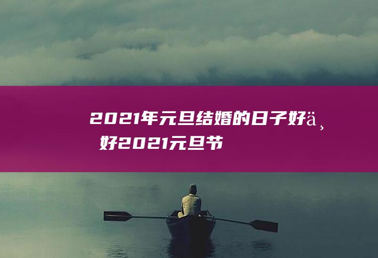 2021年元旦结婚的日子好不好2021元旦节结婚好不好