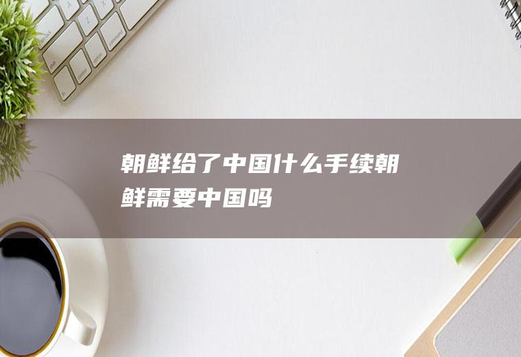 朝鲜给了中国什么手续朝鲜需要中国吗