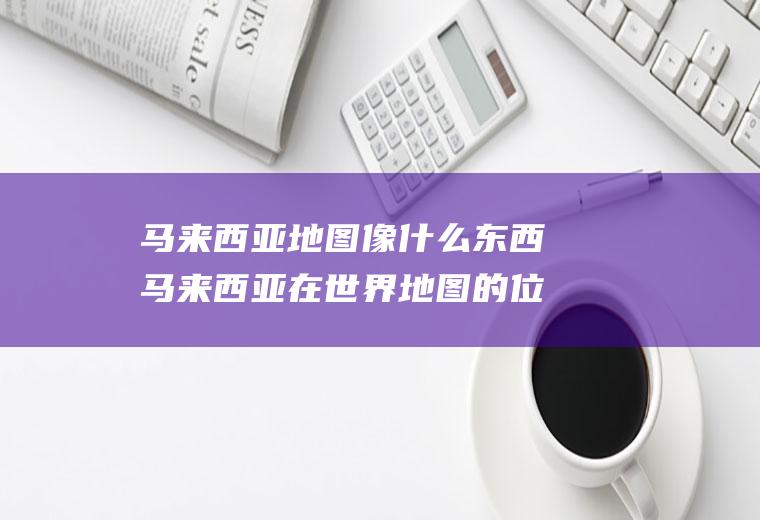 马来西亚地图像什么东西马来西亚在世界地图的位置图片