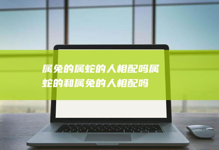 属兔的属蛇的人相配吗属蛇的和属兔的人相配吗