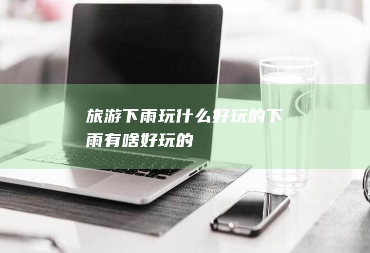 旅游下雨玩什么好玩的下雨有啥好玩的