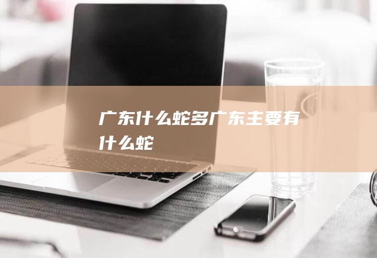 广东什么蛇多广东主要有什么蛇