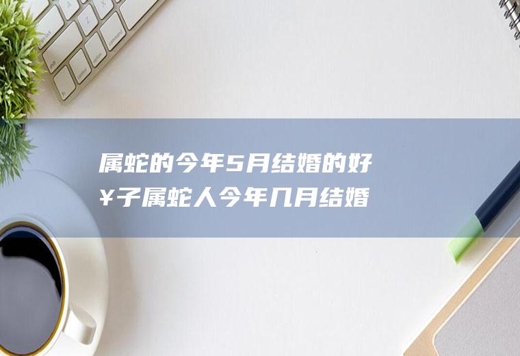 属蛇的今年5月结婚的好日子属蛇人今年几月结婚好