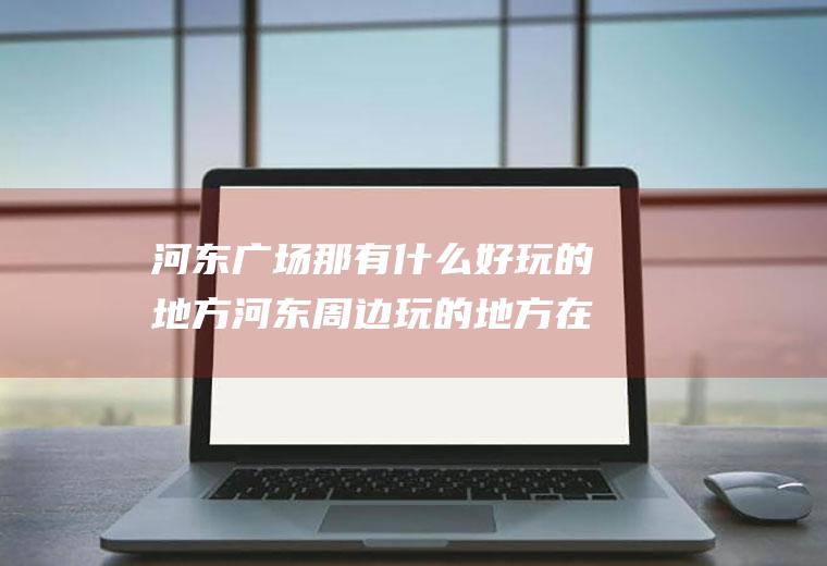 河东广场那有什么好玩的地方河东周边玩的地方在哪