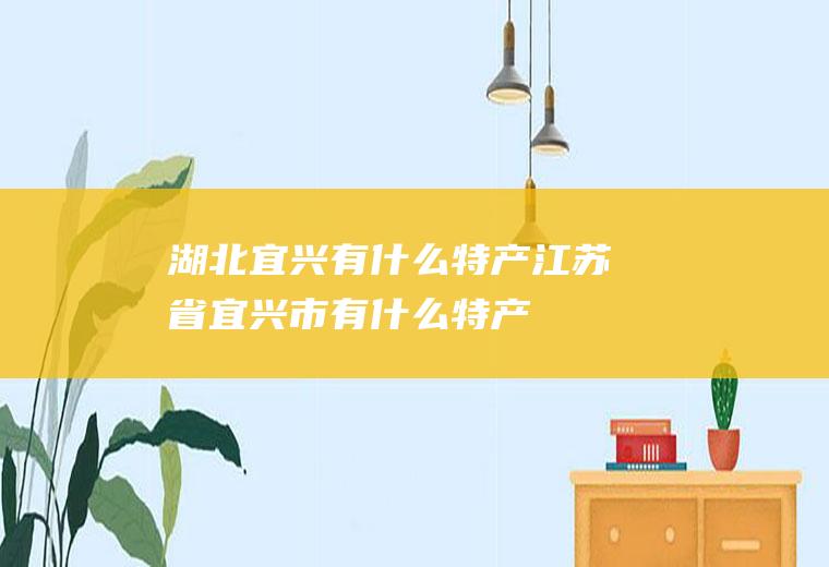 湖北宜兴有什么特产江苏省宜兴市有什么特产
