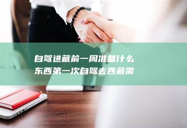 自驾进藏前一周准备什么东西第一次自驾去西藏需要准备什么东西