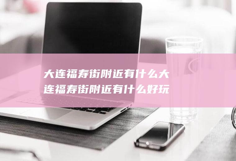 大连福寿街附近有什么大连福寿街附近有什么好玩的