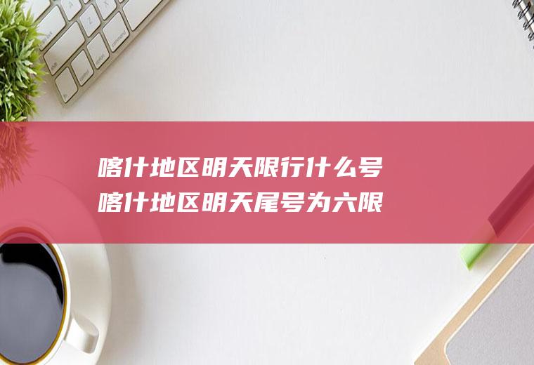 喀什地区明天限行什么号喀什地区明天尾号为六限不限行