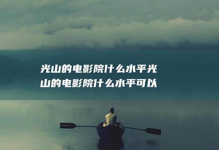 光山的电影院什么水平光山的电影院什么水平可以开