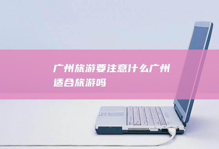 广州旅游要注意什么广州适合旅游吗