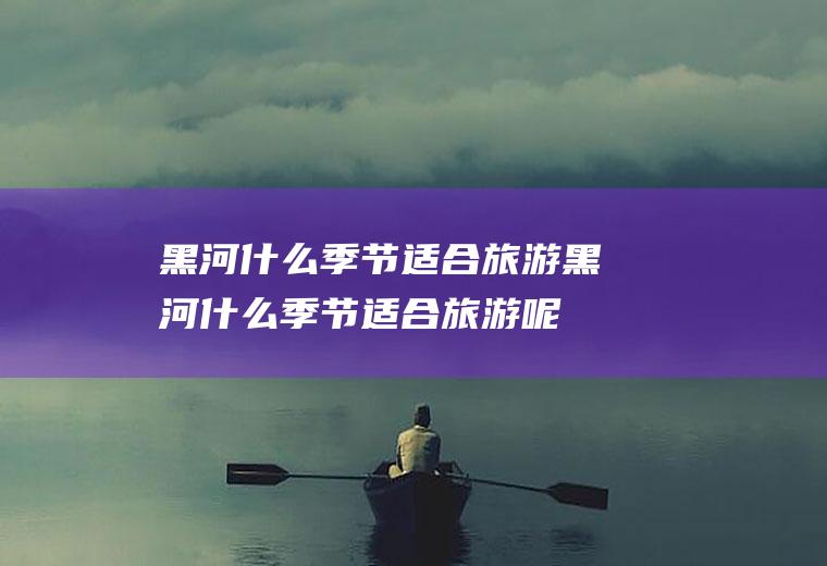 黑河什么季节适合旅游黑河什么季节适合旅游呢