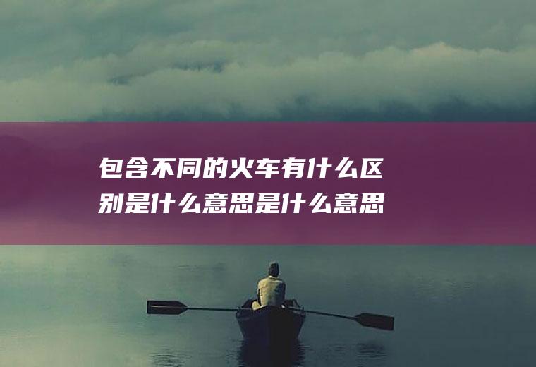 包含不同的火车有什么区别是什么意思是什么意思的词条