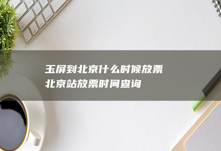 玉屏到北京什么时候放票北京站放票时间查询