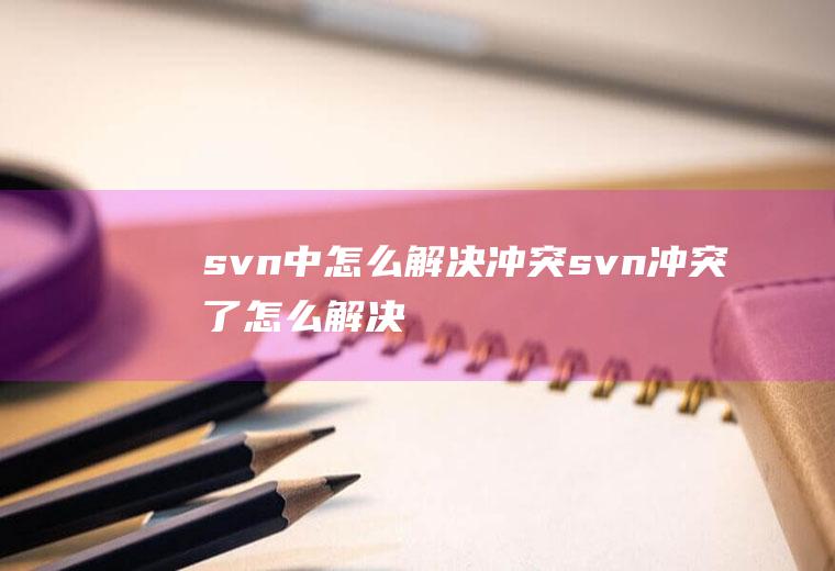 svn中怎么解决冲突svn冲突了怎么解决