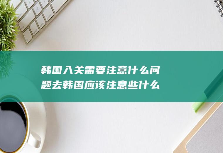 韩国入关需要注意什么问题去韩国应该注意些什么