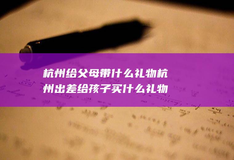 杭州给父母带什么礼物杭州出差给孩子买什么礼物