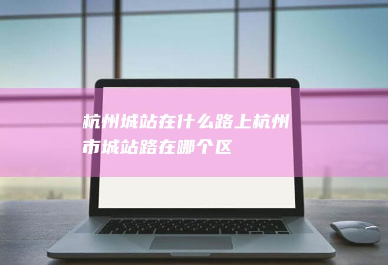 杭州城站在什么路上杭州市城站路在哪个区