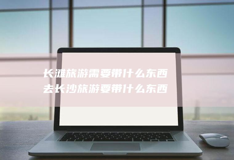 长滩旅游需要带什么东西去长沙旅游要带什么东西