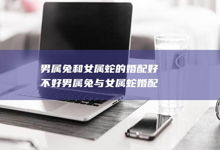 男属兔和女属蛇的婚配好不好男属兔与女属蛇婚配好不好