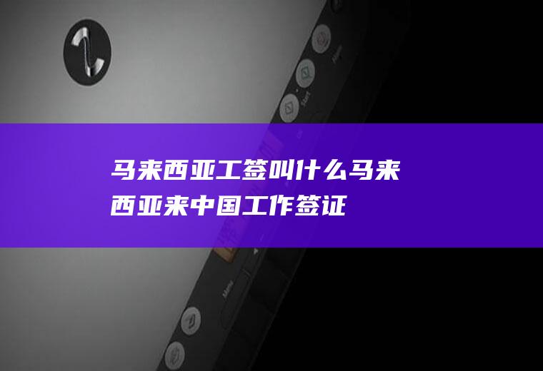 马来西亚工签叫什么马来西亚来中国工作签证