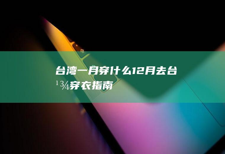 台湾一月穿什么12月去台湾穿衣指南