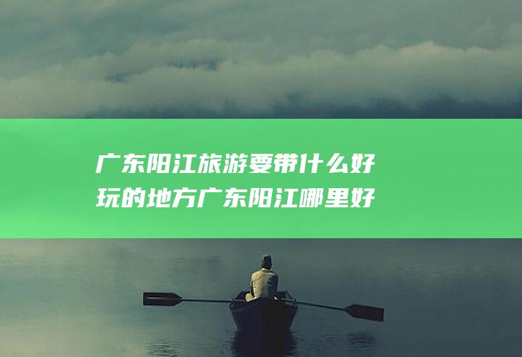广东阳江旅游要带什么好玩的地方广东阳江哪里好玩的景点推荐