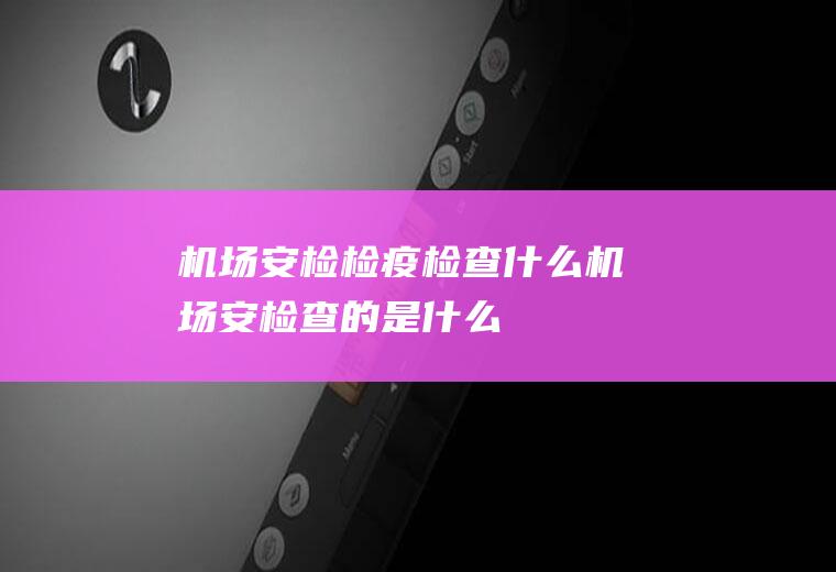 机场安检检疫检查什么机场安检查的是什么