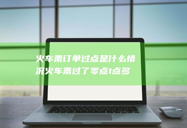 火车票订单过点是什么情况火车票过了零点1点多怎么算