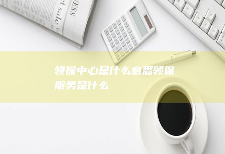领保中心是什么意思领保服务是什么