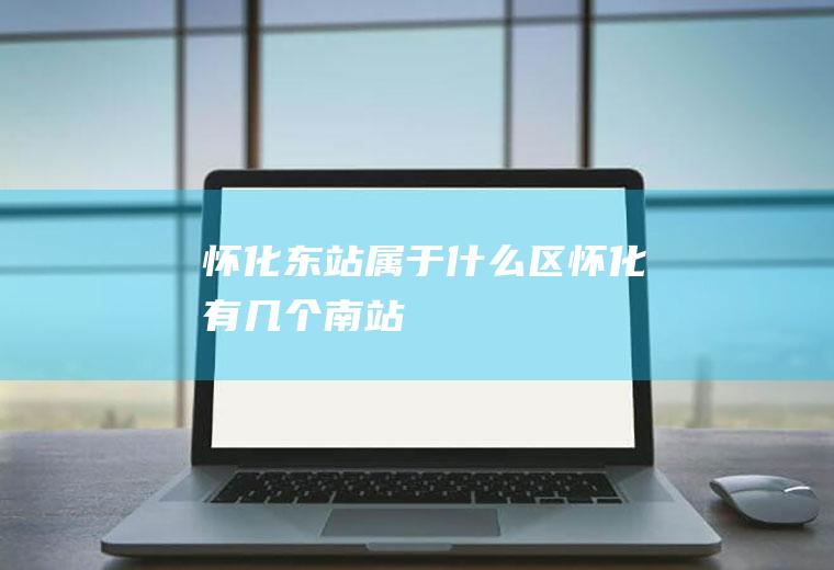 怀化东站属于什么区怀化有几个南站