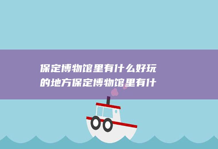 保定博物馆里有什么好玩的地方保定博物馆里有什么好玩的地方嘛