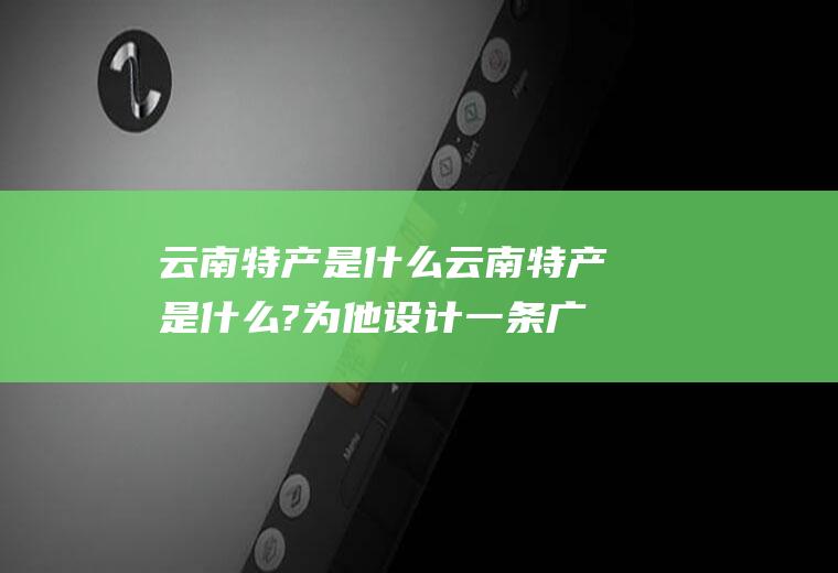 云南特产是什么云南特产是什么?为他设计一条广告