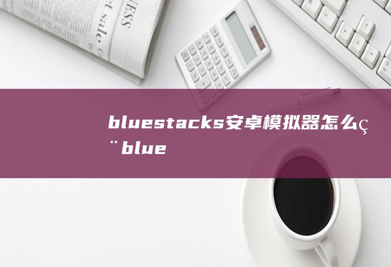 bluestacks安卓模拟器怎么用bluestacks手机版模拟器220正规