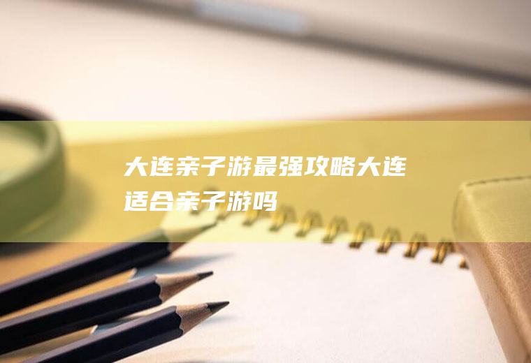大连亲子游最强攻略大连适合亲子游吗