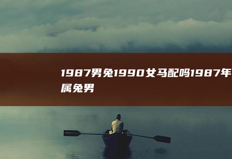 1987男兔1990女马配吗1987年属兔男和1990年属马女配吗