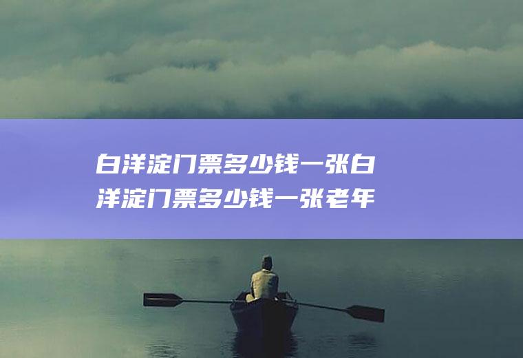 白洋淀门票多少钱一张白洋淀门票多少钱一张老年人