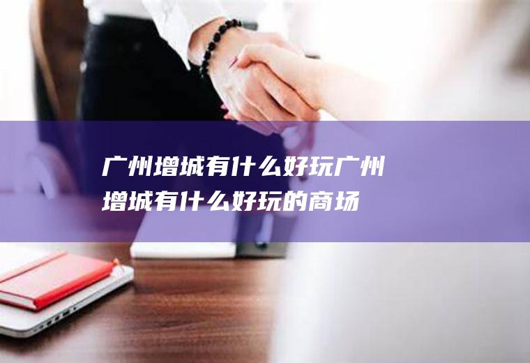 广州增城有什么好玩广州增城有什么好玩的商场