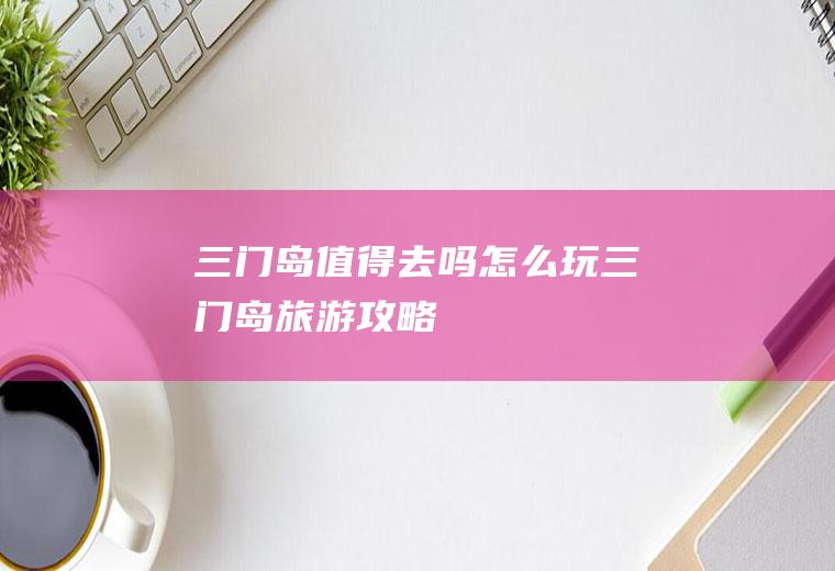 三门岛值得去吗怎么玩三门岛旅游攻略