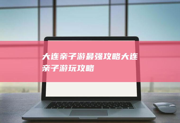 大连亲子游最强攻略大连亲子游玩攻略
