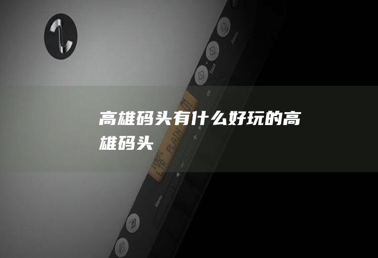 高雄码头有什么好玩的高雄码头