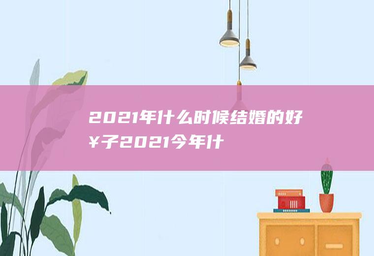 2021年什么时候结婚的好日子2021今年什么时候结婚日子最好