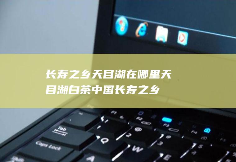 长寿之乡天目湖在哪里天目湖白茶中国长寿之乡