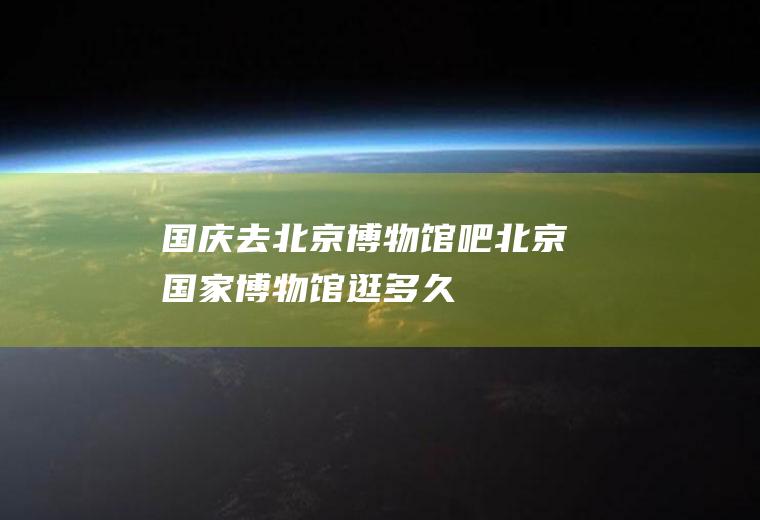 国庆去北京博物馆吧北京国家博物馆逛多久
