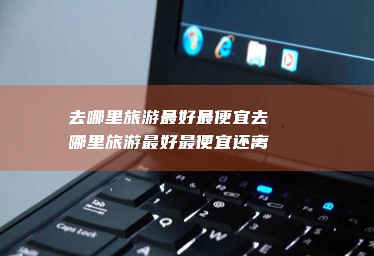 去哪里旅游最好最便宜去哪里旅游最好最便宜还离息县近