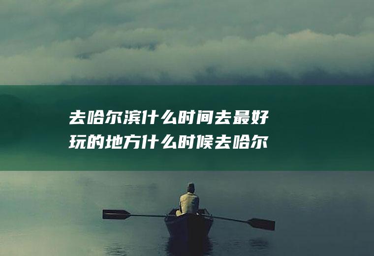 去哈尔滨什么时间去最好玩的地方什么时候去哈尔滨最好玩